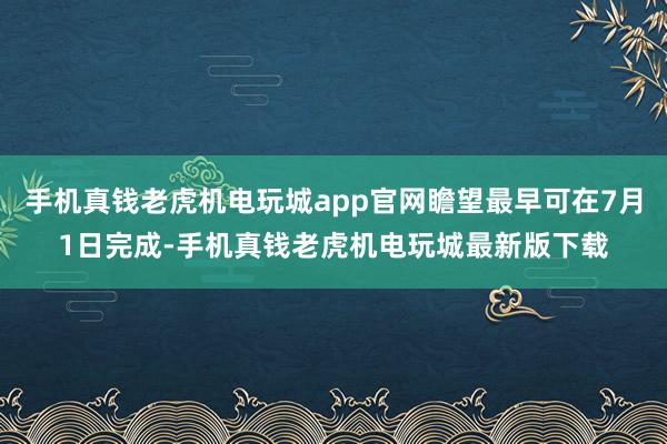 手机真钱老虎机电玩城app官网瞻望最早可在7月1日完成-手机真钱老虎机电玩城最新版下载