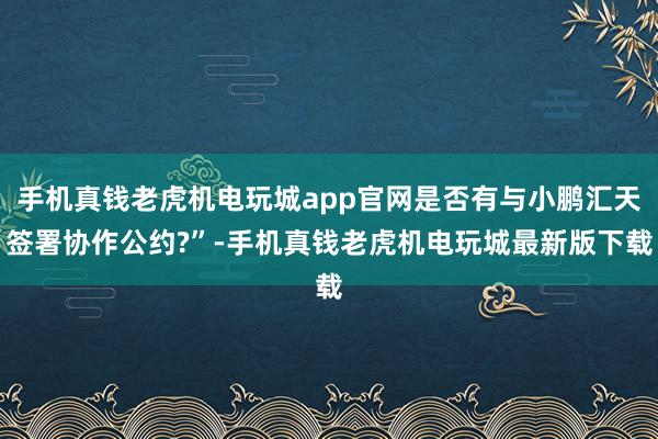 手机真钱老虎机电玩城app官网是否有与小鹏汇天签署协作公约?”-手机真钱老虎机电玩城最新版下载