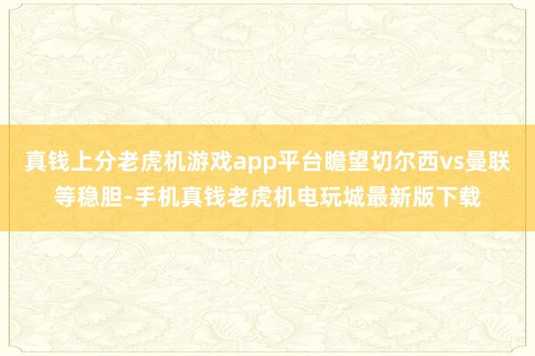 真钱上分老虎机游戏app平台瞻望切尔西vs曼联等稳胆-手机真钱老虎机电玩城最新版下载