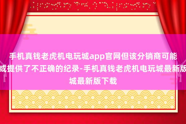 手机真钱老虎机电玩城app官网但该分销商可能伪造或提供了不正确的纪录-手机真钱老虎机电玩城最新版下载