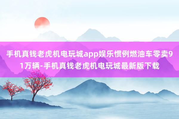 手机真钱老虎机电玩城app娱乐惯例燃油车零卖91万辆-手机真钱老虎机电玩城最新版下载