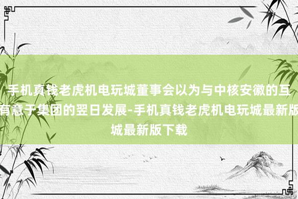 手机真钱老虎机电玩城董事会以为与中核安徽的互助将有意于集团的翌日发展-手机真钱老虎机电玩城最新版下载