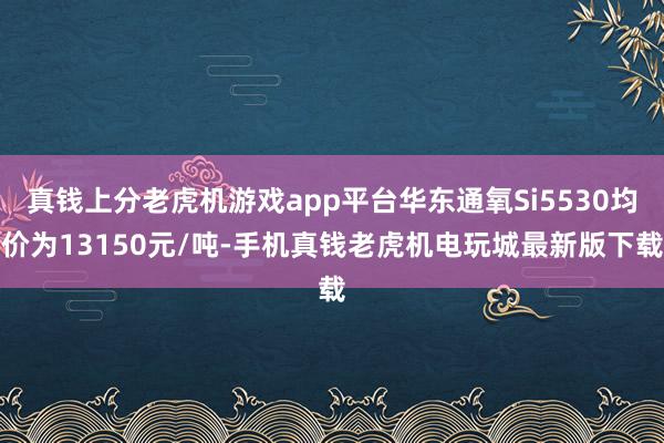 真钱上分老虎机游戏app平台华东通氧Si5530均价为13150元/吨-手机真钱老虎机电玩城最新版下载