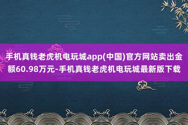 手机真钱老虎机电玩城app(中国)官方网站卖出金额60.98万元-手机真钱老虎机电玩城最新版下载