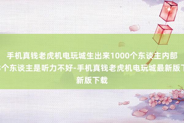 手机真钱老虎机电玩城生出来1000个东谈主内部有3个东谈主是听力不好-手机真钱老虎机电玩城最新版下载