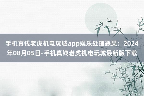 手机真钱老虎机电玩城app娱乐处理恶果：2024年08月05日-手机真钱老虎机电玩城最新版下载