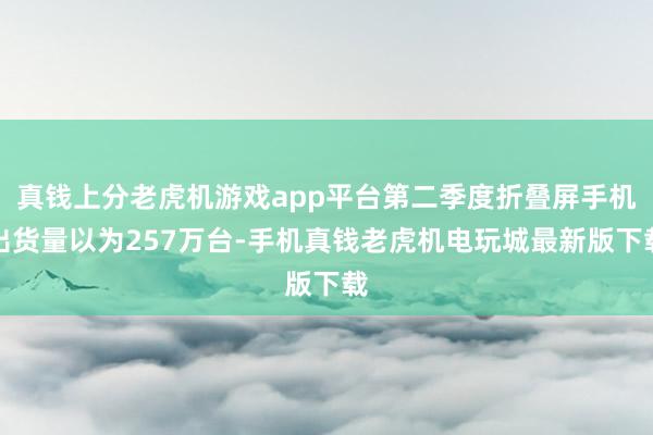 真钱上分老虎机游戏app平台第二季度折叠屏手机出货量以为257万台-手机真钱老虎机电玩城最新版下载