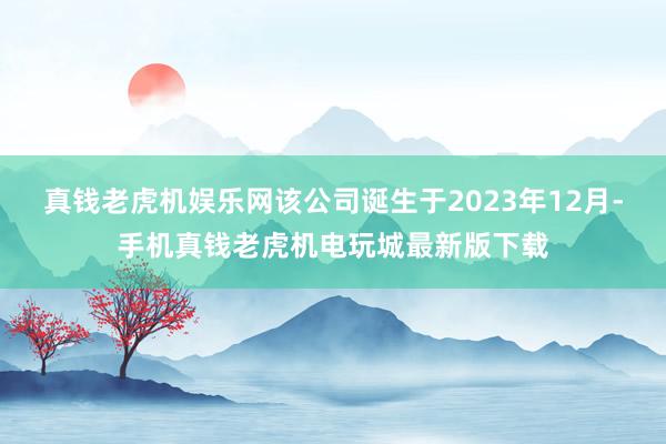 真钱老虎机娱乐网该公司诞生于2023年12月-手机真钱老虎机电玩城最新版下载