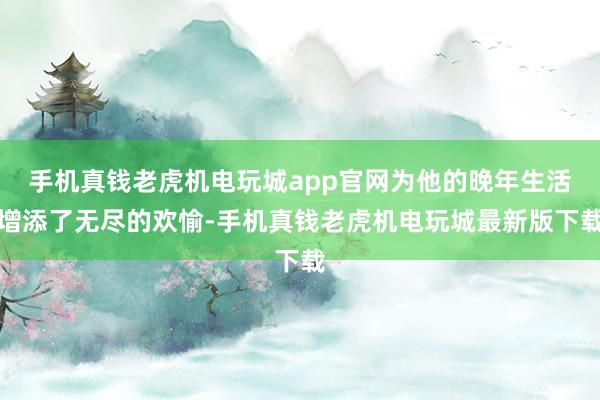 手机真钱老虎机电玩城app官网为他的晚年生活增添了无尽的欢愉-手机真钱老虎机电玩城最新版下载