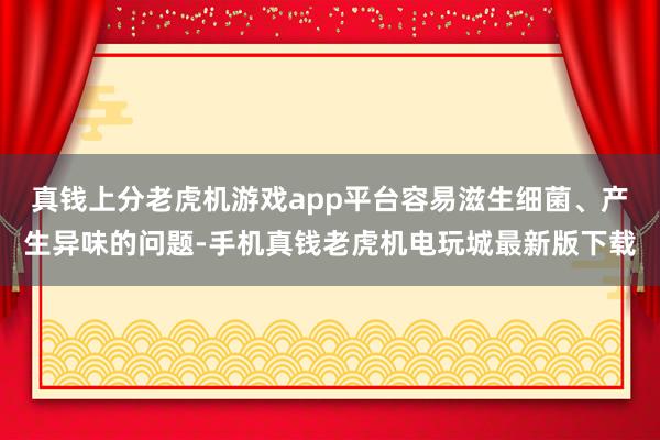 真钱上分老虎机游戏app平台容易滋生细菌、产生异味的问题-手机真钱老虎机电玩城最新版下载