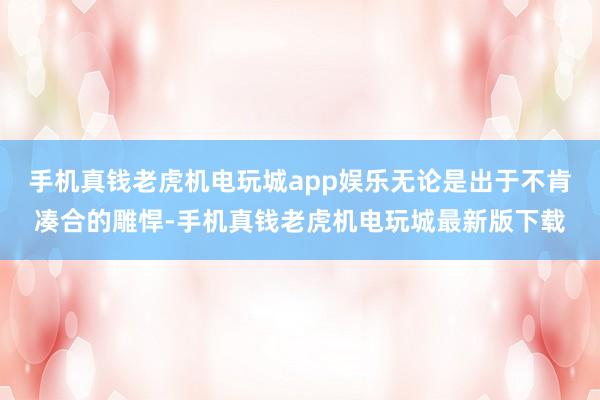 手机真钱老虎机电玩城app娱乐无论是出于不肯凑合的雕悍-手机真钱老虎机电玩城最新版下载