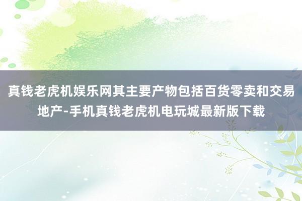 真钱老虎机娱乐网其主要产物包括百货零卖和交易地产-手机真钱老虎机电玩城最新版下载