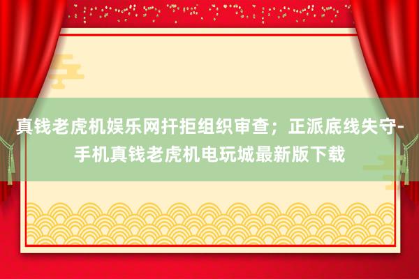 真钱老虎机娱乐网扞拒组织审查；正派底线失守-手机真钱老虎机电玩城最新版下载