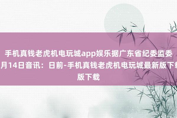 手机真钱老虎机电玩城app娱乐据广东省纪委监委8月14日音讯：日前-手机真钱老虎机电玩城最新版下载