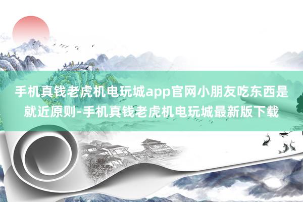 手机真钱老虎机电玩城app官网小朋友吃东西是就近原则-手机真钱老虎机电玩城最新版下载