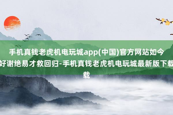 手机真钱老虎机电玩城app(中国)官方网站如今好谢绝易才救回归-手机真钱老虎机电玩城最新版下载