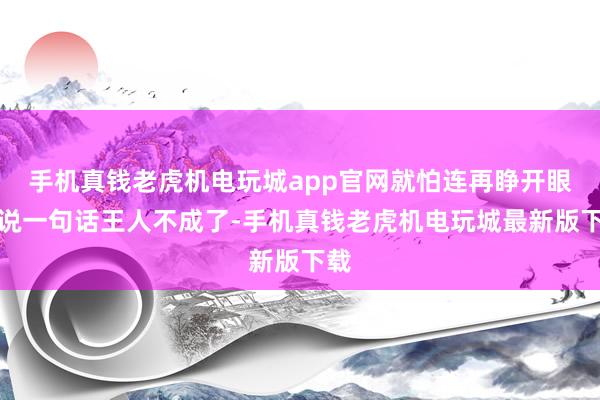 手机真钱老虎机电玩城app官网就怕连再睁开眼睛说一句话王人不成了-手机真钱老虎机电玩城最新版下载