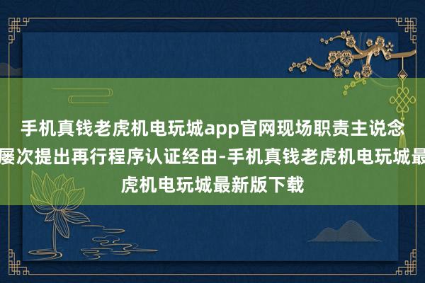 手机真钱老虎机电玩城app官网现场职责主说念主员曾经屡次提出再行程序认证经由-手机真钱老虎机电玩城最新版下载