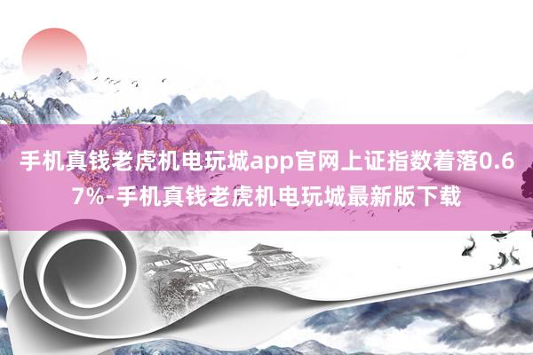 手机真钱老虎机电玩城app官网上证指数着落0.67%-手机真钱老虎机电玩城最新版下载