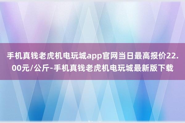 手机真钱老虎机电玩城app官网当日最高报价22.00元/公斤-手机真钱老虎机电玩城最新版下载