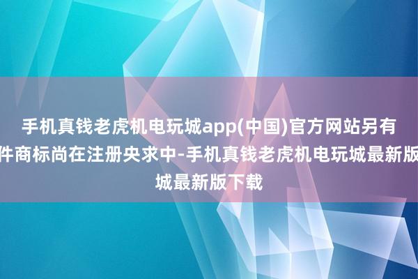 手机真钱老虎机电玩城app(中国)官方网站另有170件商标尚在注册央求中-手机真钱老虎机电玩城最新版下载