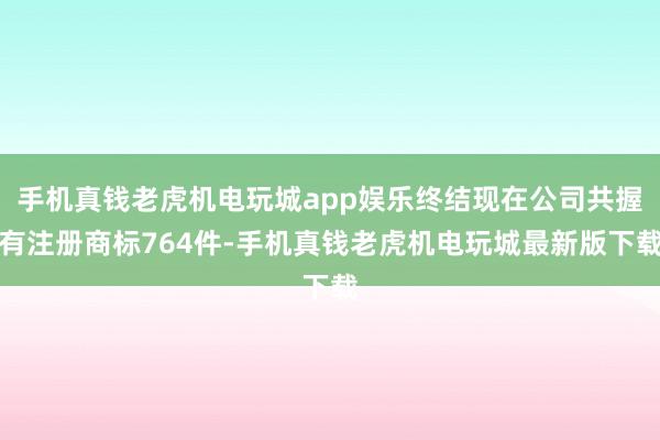 手机真钱老虎机电玩城app娱乐终结现在公司共握有注册商标764件-手机真钱老虎机电玩城最新版下载