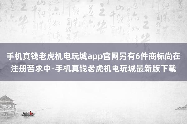 手机真钱老虎机电玩城app官网另有6件商标尚在注册苦求中-手机真钱老虎机电玩城最新版下载