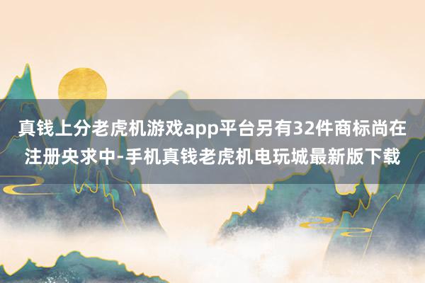 真钱上分老虎机游戏app平台另有32件商标尚在注册央求中-手机真钱老虎机电玩城最新版下载