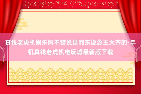 真钱老虎机娱乐网不错说是阅东说念主大齐的-手机真钱老虎机电玩城最新版下载