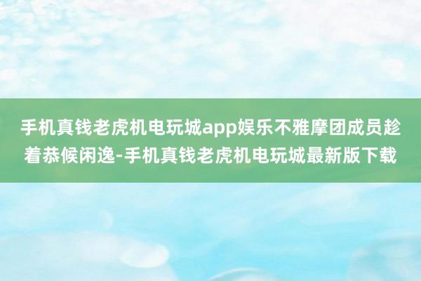 手机真钱老虎机电玩城app娱乐不雅摩团成员趁着恭候闲逸-手机真钱老虎机电玩城最新版下载