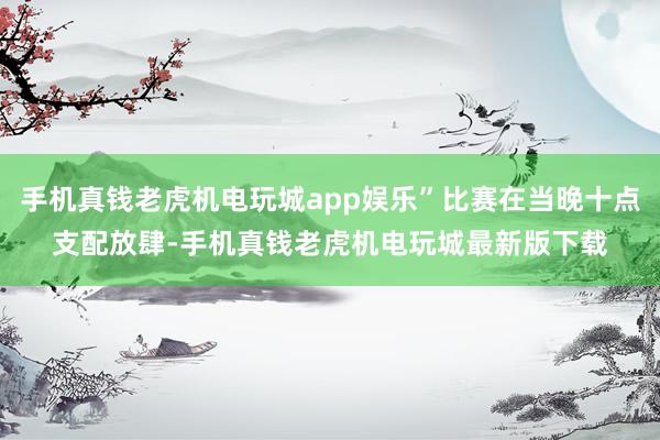 手机真钱老虎机电玩城app娱乐”比赛在当晚十点支配放肆-手机真钱老虎机电玩城最新版下载