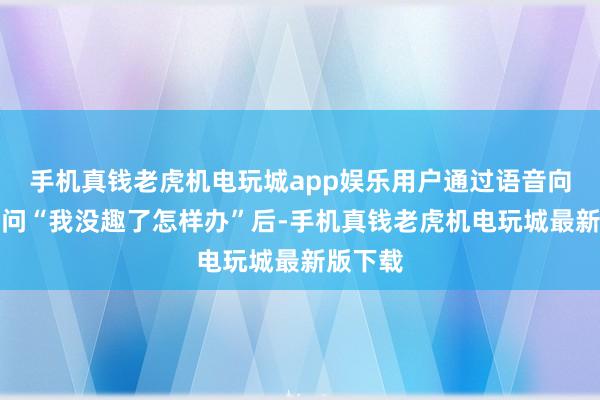 手机真钱老虎机电玩城app娱乐用户通过语音向腕表发问“我没趣了怎样办”后-手机真钱老虎机电玩城最新版下载