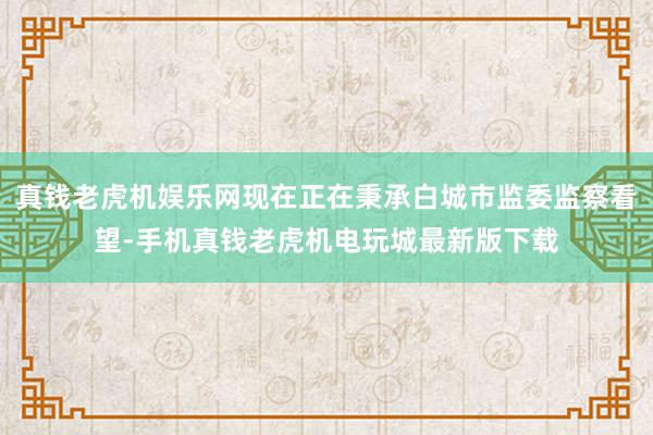 真钱老虎机娱乐网现在正在秉承白城市监委监察看望-手机真钱老虎机电玩城最新版下载