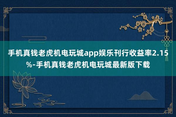 手机真钱老虎机电玩城app娱乐刊行收益率2.15%-手机真钱老虎机电玩城最新版下载