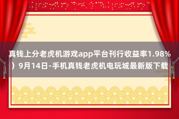 真钱上分老虎机游戏app平台刊行收益率1.98%）9月14日-手机真钱老虎机电玩城最新版下载