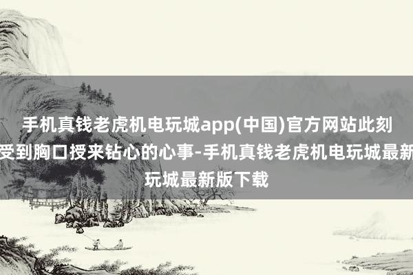 手机真钱老虎机电玩城app(中国)官方网站此刻依然感受到胸口授来钻心的心事-手机真钱老虎机电玩城最新版下载