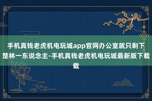 手机真钱老虎机电玩城app官网办公室就只剩下楚林一东说念主-手机真钱老虎机电玩城最新版下载