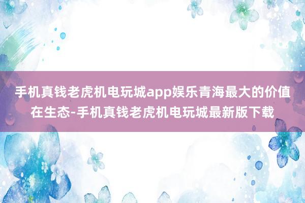 手机真钱老虎机电玩城app娱乐青海最大的价值在生态-手机真钱老虎机电玩城最新版下载