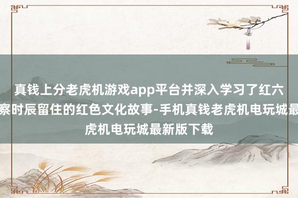 真钱上分老虎机游戏app平台并深入学习了红六军在此督察时辰留住的红色文化故事-手机真钱老虎机电玩城最新版下载