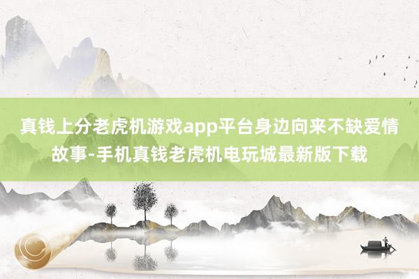 真钱上分老虎机游戏app平台身边向来不缺爱情故事-手机真钱老虎机电玩城最新版下载