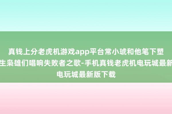 真钱上分老虎机游戏app平台常小琥和他笔下塑造的苍生枭雄们唱响失败者之歌-手机真钱老虎机电玩城最新版下载