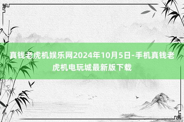 真钱老虎机娱乐网2024年10月5日-手机真钱老虎机电玩城最新版下载