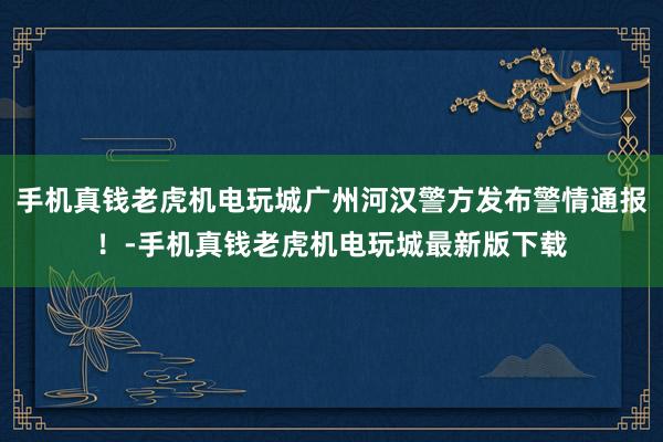 手机真钱老虎机电玩城广州河汉警方发布警情通报！-手机真钱老虎机电玩城最新版下载