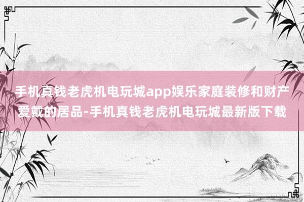 手机真钱老虎机电玩城app娱乐家庭装修和财产爱戴的居品-手机真钱老虎机电玩城最新版下载