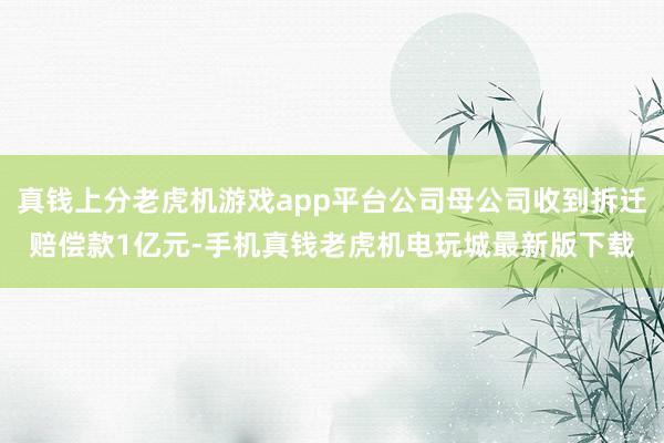 真钱上分老虎机游戏app平台公司母公司收到拆迁赔偿款1亿元-手机真钱老虎机电玩城最新版下载