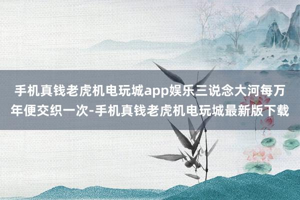 手机真钱老虎机电玩城app娱乐三说念大河每万年便交织一次-手机真钱老虎机电玩城最新版下载