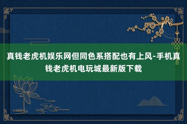 真钱老虎机娱乐网但同色系搭配也有上风-手机真钱老虎机电玩城最新版下载