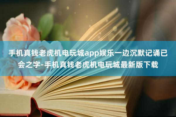 手机真钱老虎机电玩城app娱乐一边沉默记诵已会之字-手机真钱老虎机电玩城最新版下载