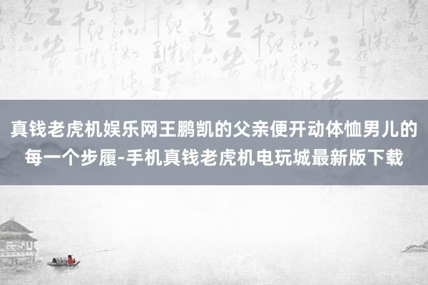 真钱老虎机娱乐网王鹏凯的父亲便开动体恤男儿的每一个步履-手机真钱老虎机电玩城最新版下载