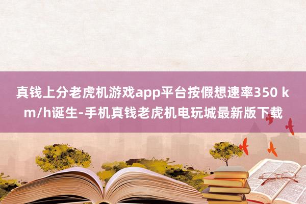 真钱上分老虎机游戏app平台按假想速率350 km/h诞生-手机真钱老虎机电玩城最新版下载